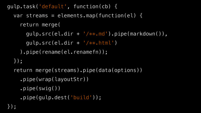 gulp.task('default', function(cb) {
var streams = elements.map(function(el) {
return merge(
gulp.src(el.dir + '/**.md').pipe(markdown()),
gulp.src(el.dir + '/**.html')
).pipe(rename(el.renamefn));
});
return merge(streams).pipe(data(options))
.pipe(wrap(layoutStr))
.pipe(swig())
.pipe(gulp.dest('build'));
});

