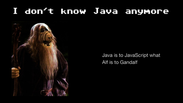 I don't know Java anymore
Java is to JavaScript what 
Alf is to Gandalf
