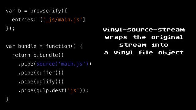 var b = browserify({
entries: ['_js/main.js']
});
var bundle = function() {
return b.bundle()
.pipe(source(‘main.js’))
.pipe(buffer())
.pipe(uglify())
.pipe(gulp.dest('js'));
}
vinyl-source-stream
wraps the original
stream into
a vinyl file object
