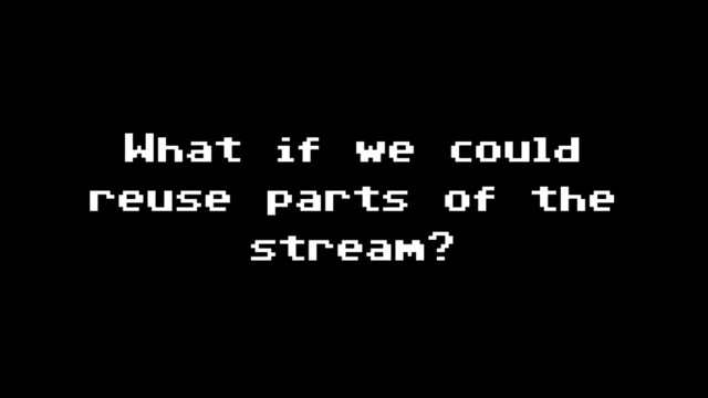 What if we could
reuse parts of the
stream?
