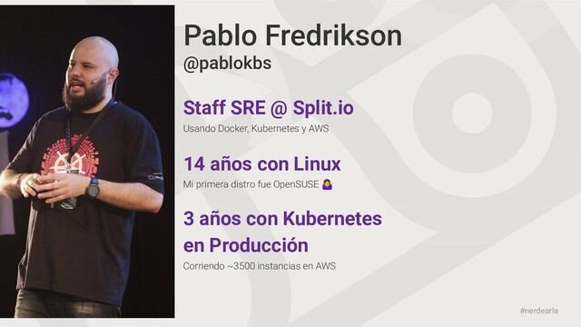 #nerdearla
Pablo Fredrikson
Staff SRE @ Split.io
Usando Docker, Kubernetes y AWS
@pablokbs
3 años con Kubernetes
en Producción
Corriendo ~3500 instancias en AWS
14 años con Linux
Mi primera distro fue OpenSUSE 
