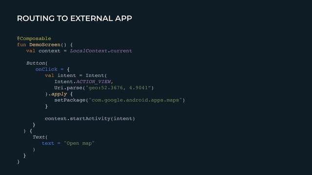 ROUTING TO EXTERNAL APP
@Composabl
e

fun DemoScreen()
{

val context = LocalContext.curren
t

Button
(

onClick = {
val intent = Intent
(

Intent.ACTION_VIEW,
 

Uri.parse("geo:52.3676, 4.9041”
)

).apply
{

setPackage("com.google.android.apps.maps"
)

}

context.startActivity(intent
)

}

)
{

Text
(

text = "Open map"
)

}
}
