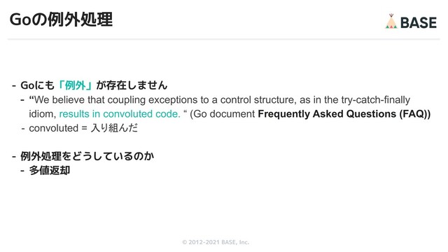 © 2012-2019 BASE, Inc.
© 2012-2021 BASE, Inc.
Goの例外処理
- Goにも「例外」が存在しません
- “We believe that coupling exceptions to a control structure, as in the try-catch-finally
idiom, results in convoluted code. “ (Go document Frequently Asked Questions (FAQ))
- convoluted = 入り組んだ
- 例外処理をどうしているのか
- 多値返却
34
