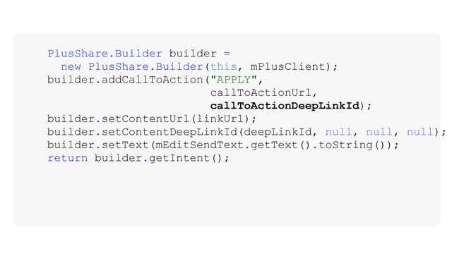 PlusShare.Builder builder =
new PlusShare.Builder(this, mPlusClient);
builder.addCallToAction("APPLY",
callToActionUrl,
callToActionDeepLinkId);
builder.setContentUrl(linkUrl);
builder.setContentDeepLinkId(deepLinkId, null, null, null);
builder.setText(mEditSendText.getText().toString());
return builder.getIntent();
