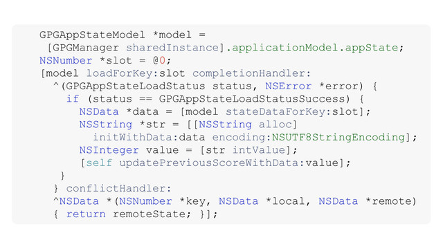 GPGAppStateModel *model =
[GPGManager sharedInstance].applicationModel.appState;
NSNumber *slot = @0;
[model loadForKey:slot completionHandler:
^(GPGAppStateLoadStatus status, NSError *error) {
if (status == GPGAppStateLoadStatusSuccess) {
NSData *data = [model stateDataForKey:slot];
NSString *str = [[NSString alloc]
initWithData:data encoding:NSUTF8StringEncoding];
NSInteger value = [str intValue];
[self updatePreviousScoreWithData:value];
}
} conflictHandler:
^NSData *(NSNumber *key, NSData *local, NSData *remote)
{ return remoteState; }];
