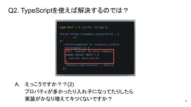 Q2. TypeScriptを使えば解決するのでは？
A. えっこうですか？？(2)
プロパティが多かったり入れ子になってたりしたら
実装がかなり増えてキツくないですか？
9
