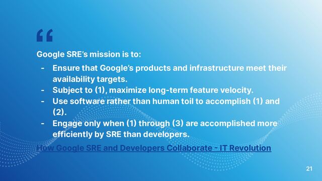 “
Google SRE’s mission is to:
- Ensure that Google’s products and infrastructure meet their
availability targets.
- Subject to (1), maximize long-term feature velocity.
- Use software rather than human toil to accomplish (1) and
(2).
- Engage only when (1) through (3) are accomplished more
efficiently by SRE than developers.
How Google SRE and Developers Collaborate - IT Revolution
21
