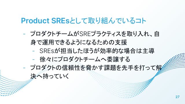 Product SREsとして取り組んでいるコト
- プロダクトチームがSREプラクティスを取り入れ、自
身で運用できるようになるための支援
- SREsが担当したほうが効率的な場合は主導
- 徐々にプロダクトチームへ委譲する
- プロダクトの信頼性を脅かす課題を先手を打って解
決へ持っていく
27
