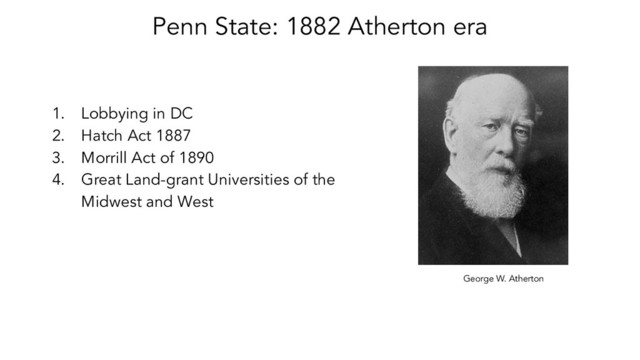 Penn State: 1882 Atherton era
1. Lobbying in DC
2. Hatch Act 1887
3. Morrill Act of 1890
4. Great Land-grant Universities of the
Midwest and West
George W. Atherton
