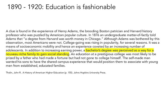 1890 - 1920: Education is fashionable
A clue is found in the experience of Henry Adams, the brooding Boston patrician and Harvard history
professor who was puzzled by American popular culture. In 1876 an undergraduate matter-of-factly told
Adams that “a degree from Harvard was worth money in Chicago.” Although Adams was bothered by this
observation, most Americans were not. College-going was rising in popularity, for several reasons. It was a
means of socioeconomic mobility and hence an experience coveted by an increasing number of
adolescents. In addition to increasing earning power, a bachelor’s degree was perceived as a way for a
nouveau riche family to gain social standing. An education at a prestigious college was most likely to be
prized by a father who had made a fortune but had not gone to college himself. The self-made man
wanted his sons to have the shared campus experience that would position them to associate with young
men from established, educated families.
Thelin, John R.. A History of American Higher Education (p. 155). Johns Hopkins University Press.
