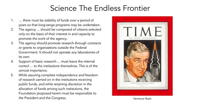 Science The Endless Frontier
Vannevar Bush
1. … there must be stability of funds over a period of
years so that long-range programs may be undertaken.
2. The agency ... should be composed of citizens selected
only on the basis of their interest in and capacity to
promote the work of the agency.
3. The agency should promote research through contracts
or grants to organizations outside the Federal
Government. It should not operate any laboratories of
its own.
4. Support of basic research ... must leave the internal
control ... to the institutions themselves. This is of the
utmost importance.
5. While assuring complete independence and freedom
of research carried on in the institutions receiving
public funds, and while retaining discretion in the
allocation of funds among such institutions, the
Foundation proposed herein must be responsible to
the President and the Congress.
