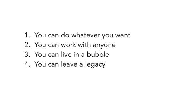 1. You can do whatever you want
2. You can work with anyone
3. You can live in a bubble
4. You can leave a legacy
