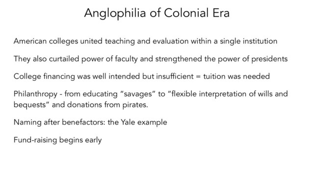Anglophilia of Colonial Era
American colleges united teaching and evaluation within a single institution
They also curtailed power of faculty and strengthened the power of presidents
College ﬁnancing was well intended but insufﬁcient = tuition was needed
Philanthropy - from educating “savages” to “ﬂexible interpretation of wills and
bequests” and donations from pirates.
Naming after benefactors: the Yale example
Fund-raising begins early
