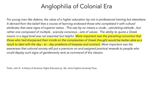 Anglophilia of Colonial Era
For young men like Adams, the value of a higher education lay not in professional training but elsewhere.
It derived from the belief that a course of learning endowed those who completed it with cultural
attributes that were signs of superior status . This was by no means a crude , calculating attitude , but
rather one composed of multiple , scarcely conscious , sets of values . The ability to quote a Greek
maxim in a legal brief was not essential but helpful. More important was the prevailing conviction that
those who had sharpened their minds on the complexities of Greek thought would be better able as a
result to deal with the day - to - day problems of trespass and contract. Most important was the
awareness that colonial society still put a premium on and assigned practical rewards to people who
could display such signs of gentlemanly rank as command of the classics.
Thelin, John R.. A History of American Higher Education (p. 36). Johns Hopkins University Press.
