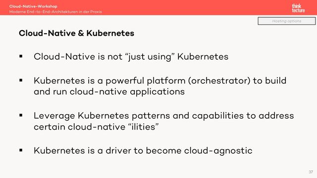 § Cloud-Native is not “just using” Kubernetes
§ Kubernetes is a powerful platform (orchestrator) to build
and run cloud-native applications
§ Leverage Kubernetes patterns and capabilities to address
certain cloud-native “ilities”
§ Kubernetes is a driver to become cloud-agnostic
Cloud-Native-Workshop
Moderne End-to-End-Architekturen in der Praxis
Cloud-Native & Kubernetes
37
Hosting options
