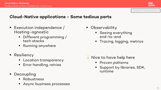 § Execution independence /
Hosting-agnostic
§ Different programming /
tech stacks
§ Running anywhere
§ Resiliency
§ Location transparency
§ Error handling, retries
§ Decoupling
§ Robustness
§ Async business processes
§ Observability
§ Seeing everything
end-to-end
§ Tracing, logging, metrics
💡 Nice to have help here
§ Proven patterns
§ Support by libraries, SDK,
runtime
Cloud-Native-Workshop
Moderne End-to-End-Architekturen in der Praxis
Cloud-Native applications - Some tedious parts
51
Patterns & Implementations

