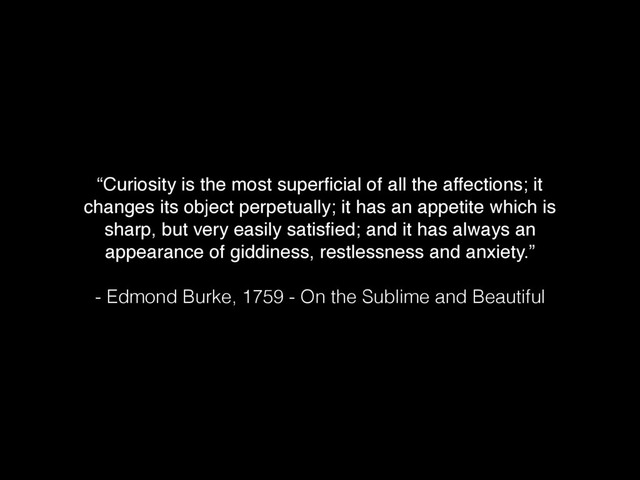“Curiosity is the most superﬁcial of all the affections; it
changes its object perpetually; it has an appetite which is
sharp, but very easily satisﬁed; and it has always an
appearance of giddiness, restlessness and anxiety.”
 
- Edmond Burke, 1759 - On the Sublime and Beautiful
