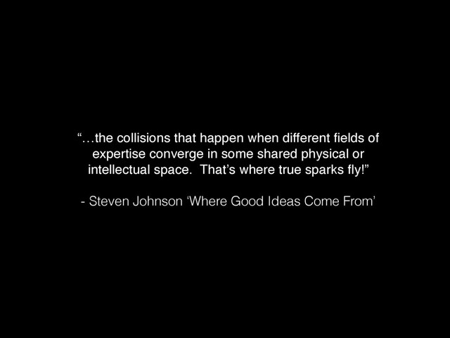 “…the collisions that happen when different ﬁelds of
expertise converge in some shared physical or
intellectual space. That’s where true sparks ﬂy!”
- Steven Johnson ‘Where Good Ideas Come From’
