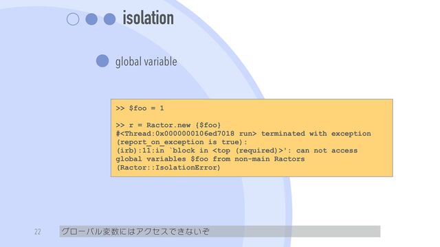 isolation
global variable
グローバル変数にはアクセスできないぞ
22
>> $foo = 1


>> r = Ractor.new {$foo}


# terminated with exception
(report_on_exception is true):


(irb):11:in `block in ': can not access
global variables $foo from non-main Ractors
(Ractor::IsolationError)
