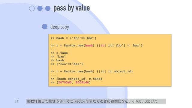 pass by value
deep copy
引数経由して渡せるよ。でもRactorをまたぐときに複製になる。dRubyみたいだ
23
>> hash = {'foo'=>'bar'}


>> r = Ractor.new(hash) {|it| it['foo'] = 'baz'}


...


>> r.take


=> "baz"


>> hash


=> {"foo"=>"bar"}


>> r = Ractor.new(hash) {|it| it.object_id}


...


>> [hash.object_id, r.take]


=> [2070360, 2006160]
