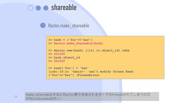 shareable
Ractor.make_shareable
make_shareableするとRactor間で共有されるぞ！でもfreezeされてしまうのだ
DRbUndumpedみたい
24
>> hash = {'foo'=>'bar'}


>> Ractor.make_shareable(hash)


>> Ractor.new(hash) {|it| it.object_id}.take


=> 221520


>> hash.object_id


=> 221520


>> hash['foo'] = 'baz'


(irb):16:in `': can't modify frozen Hash:
{"foo"=>"bar"} (FrozenError)
