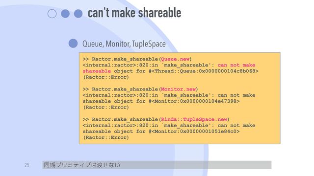can't make shareable
Queue, Monitor, TupleSpace
同期プリミティブは渡せない
25
>> Ractor.make_shareable(Queue.new)


:820:in `make_shareable': can not make
shareable object for #
(Ractor::Error)


>> Ractor.make_shareable(Monitor.new)


:820:in `make_shareable': can not make
shareable object for #
(Ractor::Error)


>> Ractor.make_shareable(Rinda::TupleSpace.new)


:820:in `make_shareable': can not make
shareable object for #
(Ractor::Error)

