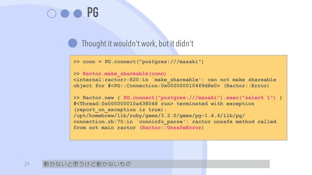 PG
Thought it wouldn't work, but it didn't
動かないと思うけど動かないもの
29
>> conn = PG.connect("postgres:///masaki")


>> Ractor.make_shareable(conn)


:820:in `make_shareable': can not make shareable
object for # (Ractor::Error)


>> Ractor.new { PG.connect("postgres:///masaki").exec("select 1") }


# terminated with exception
(report_on_exception is true):


/opt/homebrew/lib/ruby/gems/3.2.0/gems/pg-1.4.6/lib/pg/
connection.rb:70:in `conninfo_parse': ractor unsafe method called
from not main ractor (Ractor::UnsafeError)


