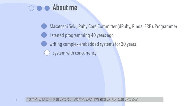 About me
Masatoshi Seki, Ruby Core Committer (dRuby, Rinda, ERB), Programmer


I started programming 40 years ago


writing complex embedded systems for 30 years


system with concurrency
40年くらいコード書いてて、30年くらいは複雑なシステム書いてるよ
5
