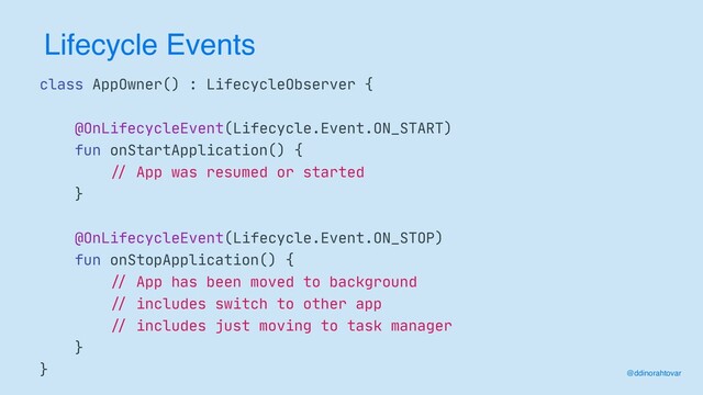 Lifecycle Events
class AppOwner() : LifecycleObserver {

@OnLifecycleEvent(Lifecycle.Event.ON_START)

fun onStartApplication() {

//
App was resumed or started

}

@OnLifecycleEvent(Lifecycle.Event.ON_STOP)

fun onStopApplication() {

//
App has been moved to background

//
includes switch to other app

//
includes just moving to task manager

}

} @ddinorahtovar
