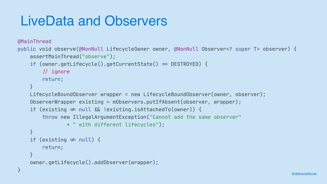 LiveData and Observers
@MainThread

public void observe(@NonNull LifecycleOwner owner, @NonNull Observer super T> observer) {

assertMainThread("observe");

if (owner.getLifecycle().getCurrentState()
==
DESTROYED) {

//
ignore

return;

}

LifecycleBoundObserver wrapper = new LifecycleBoundObserver(owner, observer);

ObserverWrapper existing = mObservers.putIfAbsent(observer, wrapper);

if (existing
!=
null
&&
!existing.isAttachedTo(owner)) {

throw new IllegalArgumentException("Cannot add the same observer"

+ " with different lifecycles");

}

if (existing
!=
null) {

return;

}

owner.getLifecycle().addObserver(wrapper);

}
@ddinorahtovar
