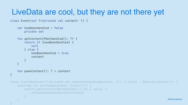 LiveData are cool, but they are not there yet
class Event(private val content: T) {

var hasBeenHandled = false

private set

fun getContentIfNotHandled(): T? {

return if (hasBeenHandled) {

null

} else {

hasBeenHandled = true

content

}

}

fun peekContent(): T = content

}

class EventObserver(private val onEventUnhandledContent: (T)
->
Unit) : Observer>
{

override fun onChanged(event: Event?) {

event
?.
getContentIfNotHandled()
?.
let { value
->


onEventUnhandledContent(value)

}

}

}
@ddinorahtovar
