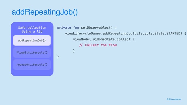 addRepeatingJob()
@ddinorahtovar
Safe collection

Using a lib

 
repeatOnLifecycle()
private fun setObservables() =

viewLifecycleOwner.addRepeatingJob(Lifecycle.State.STARTED) {

viewModel.uiHomeState.collect {

//
Collect the flow

}

}
flowWithLifecycle()
addRepeatingJob()
