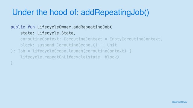 Under the hood of: addRepeatingJob()
@ddinorahtovar
public fun LifecycleOwner.addRepeatingJob(

state: Lifecycle.State,

coroutineContext: CoroutineContext = EmptyCoroutineContext,

block: suspend CoroutineScope.()
->
Unit

): Job = lifecycleScope.launch(coroutineContext) {

lifecycle.repeatOnLifecycle(state, block)

}

