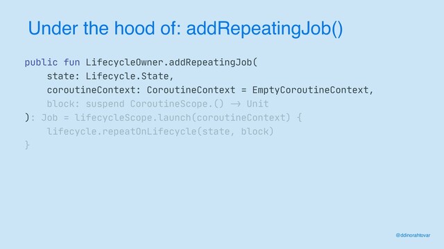 Under the hood of: addRepeatingJob()
@ddinorahtovar
public fun LifecycleOwner.addRepeatingJob(

state: Lifecycle.State,

coroutineContext: CoroutineContext = EmptyCoroutineContext,

block: suspend CoroutineScope.()
->
Unit

): Job = lifecycleScope.launch(coroutineContext) {

lifecycle.repeatOnLifecycle(state, block)

}
