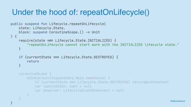 Under the hood of: repeatOnLifecycle()
@ddinorahtovar
public suspend fun Lifecycle.repeatOnLifecycle(

state: Lifecycle.State,

block: suspend CoroutineScope.()
- >
Unit

) {

require(state
! ==
Lifecycle.State.INITIALIZED) {

"repeatOnLifecycle cannot start work with the INITIALIZED lifecycle state."

}

if (currentState
= ==
Lifecycle.State.DESTROYED) {

return

}

coroutineScope {

withContext(Dispatchers.Main.immediate) {

if (currentState
===
Lifecycle.State.DESTROYED) return@withContext

var launchedJob: Job? = null

var observer: LifecycleEventObserver? = null

}

}

}
