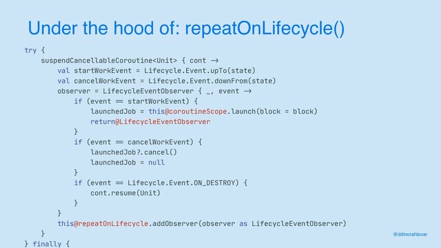 Under the hood of: repeatOnLifecycle()
@ddinorahtovar
try {

suspendCancellableCoroutine { cont
->


val startWorkEvent = Lifecycle.Event.upTo(state)

val cancelWorkEvent = Lifecycle.Event.downFrom(state)

observer = LifecycleEventObserver { _, event
->


if (event
==
startWorkEvent) {

launchedJob = this@coroutineScope.launch(block = block)

return@LifecycleEventObserver

}

if (event
==
cancelWorkEvent) {

launchedJob
?.
cancel()

launchedJob = null

}

if (event
==
Lifecycle.Event.ON_DESTROY) {

cont.resume(Unit)

}

}

this@repeatOnLifecycle.addObserver(observer as LifecycleEventObserver)

}

} finally {

?.
