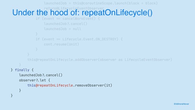 ==
launchedJob = this@coroutineScope.launch(block = block)

return@LifecycleEventObserver

}

if (event
==
cancelWorkEvent) {

launchedJob
? .
cancel()

launchedJob = null

}

if (event
==
Lifecycle.Event.ON_DESTROY) {

cont.resume(Unit)

}

}

this@repeatOnLifecycle.addObserver(observer as LifecycleEventObserver)

}

} finally {

launchedJob
?.
cancel()

observer
?.
let {

this@repeatOnLifecycle.removeObserver(it)

}

}
Under the hood of: repeatOnLifecycle()
@ddinorahtovar
