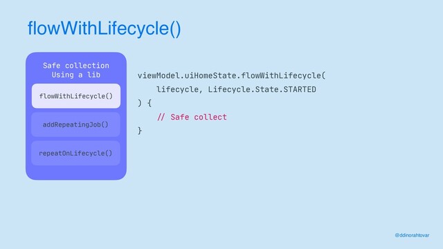 flowWithLifecycle()
@ddinorahtovar
viewModel.uiHomeState.flowWithLifecycle(

lifecycle, Lifecycle.State.STARTED

) {

//
Safe collect

}
Safe collection

Using a lib

 
addRepeatingJob()
repeatOnLifecycle()
flowWithLifecycle()
