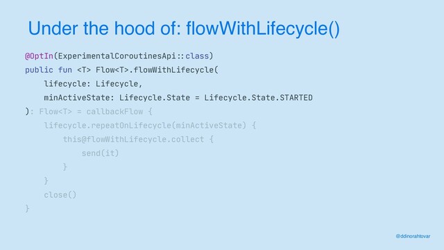 Under the hood of: flowWithLifecycle()
@ddinorahtovar
@OptIn(ExperimentalCoroutinesApi
: :
class)

public fun  Flow.flowWithLifecycle(

lifecycle: Lifecycle,

minActiveState: Lifecycle.State = Lifecycle.State.STARTED

): Flow = callbackFlow {

lifecycle.repeatOnLifecycle(minActiveState) {

this@flowWithLifecycle.collect {

send(it)

}

}

close()

}
