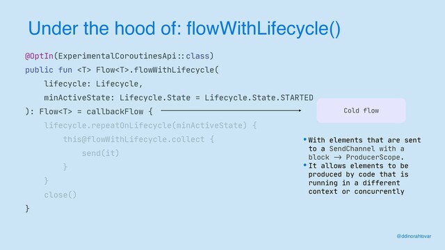 Under the hood of: flowWithLifecycle()
@ddinorahtovar
@OptIn(ExperimentalCoroutinesApi
: :
class)

public fun  Flow.flowWithLifecycle(

lifecycle: Lifecycle,

minActiveState: Lifecycle.State = Lifecycle.State.STARTED

): Flow = callbackFlow {

lifecycle.repeatOnLifecycle(minActiveState) {

this@flowWithLifecycle.collect {

send(it)

}

}

close()

}
Cold flow
•With elements that are sent
to a SendChannel with a
block
->
ProducerScope. 

•It allows elements to be
produced by code that is
running in a different
context or concurrently
