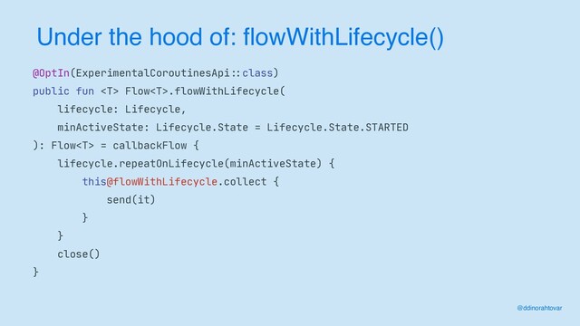 Under the hood of: flowWithLifecycle()
@ddinorahtovar
@OptIn(ExperimentalCoroutinesApi
: :
class)

public fun  Flow.flowWithLifecycle(

lifecycle: Lifecycle,

minActiveState: Lifecycle.State = Lifecycle.State.STARTED

): Flow = callbackFlow {

lifecycle.repeatOnLifecycle(minActiveState) {

this@flowWithLifecycle.collect {

send(it)

}

}

close()

}
