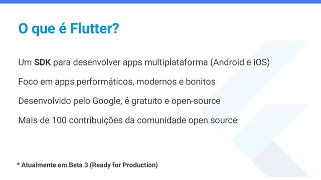 O que é Flutter?
Um SDK para desenvolver apps multiplataforma (Android e iOS)
Foco em apps performáticos, modernos e bonitos
Desenvolvido pelo Google, é gratuito e open-source
Mais de 100 contribuições da comunidade open source
* Atualmente em Beta 3 (Ready for Production)
