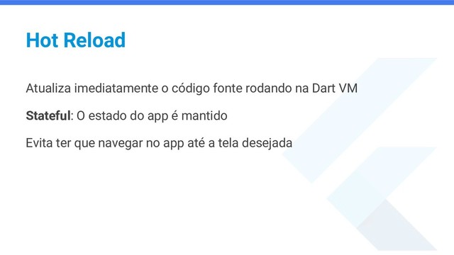 Hot Reload
Atualiza imediatamente o código fonte rodando na Dart VM
Stateful: O estado do app é mantido
Evita ter que navegar no app até a tela desejada
