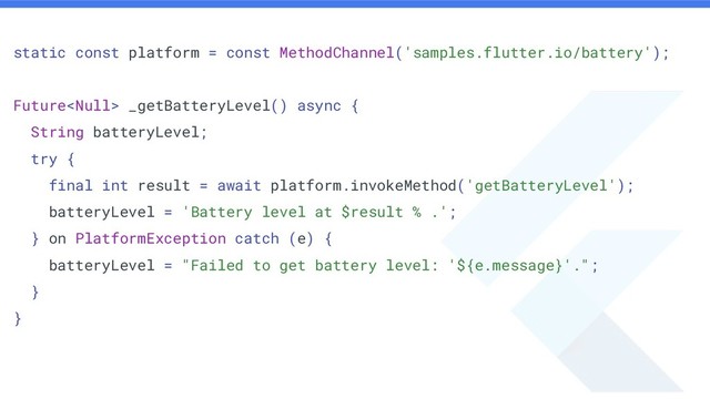 static const platform = const MethodChannel('samples.flutter.io/battery');
Future _getBatteryLevel() async {
String batteryLevel;
try {
final int result = await platform.invokeMethod('getBatteryLevel');
batteryLevel = 'Battery level at $result % .';
} on PlatformException catch (e) {
batteryLevel = "Failed to get battery level: '${e.message}'.";
}
}

