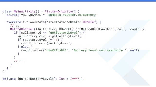 class MainActivity() : FlutterActivity() {
private val CHANNEL = "samples.flutter.io/battery"
override fun onCreate(savedInstanceState: Bundle?) {
// ...
MethodChannel(flutterView, CHANNEL).setMethodCallHandler { call, result ->
if (call.method == "getBatteryLevel") {
val batteryLevel = getBatteryLevel()
if (batteryLevel != -1) {
result.success(batteryLevel)
} else {
result.error("UNAVAILABLE", "Battery level not available.", null)
}
}
// ...
}
}
}
private fun getBatteryLevel(): Int { /***/ }
