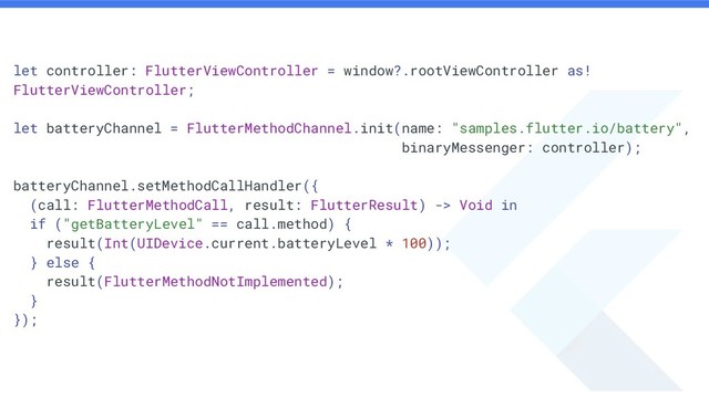let controller: FlutterViewController = window?.rootViewController as!
FlutterViewController;
let batteryChannel = FlutterMethodChannel.init(name: "samples.flutter.io/battery",
binaryMessenger: controller);
batteryChannel.setMethodCallHandler({
(call: FlutterMethodCall, result: FlutterResult) -> Void in
if ("getBatteryLevel" == call.method) {
result(Int(UIDevice.current.batteryLevel * 100));
} else {
result(FlutterMethodNotImplemented);
}
});
