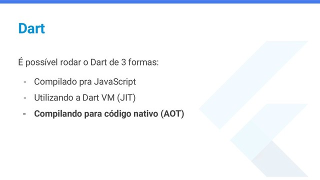 Dart
É possível rodar o Dart de 3 formas:
- Compilado pra JavaScript
- Utilizando a Dart VM (JIT)
- Compilando para código nativo (AOT)
