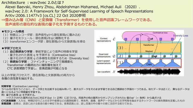 Architecture ：wav2vec 2.0とは？
Alexei Baevski, Henry Zhou, Abdelrahman Mohamed, Michael Auli （2020）.
wav2vec 2.0: A Framework for Self-Supervised Learning of Speech Representations
ArXiv:2006.11477v3 [cs.CL] 22 Oct 2020参照
⇒畳み込み層（CNN）と変換層（Transformer）を使用した音声認識フレームワークである。
音声波形の潜在的な表現の量子化を予測するものである。
■モジュール構成
（１）特徴エンコーダ部：音声信号χから潜在表現zに畳み込む
（２）量子化モジュール：潜在表現zをqに離散化する
（３）transformerエンコーダ部：潜在表現zから文脈表現cを得る
■学習プロセス
（１）自己教師あり学習：事前学習により音声の特徴を学習
・量子化された表現 q を予測する（Contrastive loss）
・量子化された表現 q の多様性を担保するため（Diversity loss）
（２）教師あり学習： ファインチューニングで高精度化
Transformer の最終出力に線形層を加えて
CTC 誤差関数で学習し、音素認識が可能となる
以上の学習プロセスで、潜在表現zと文脈表現cの両方から
各層の活性度を抽出する。
対照学習（Contrastive Learning）：
ラベル付けを行うことなく、データ同士を比較する仕組み用いて、膨大なデータをそのまま学習できる自己教師あり学習の一つである。似たデータは近くに、異なるデータは
遠くになるように特徴量を学習する。
例）量子化表現 qt を予測する。
⇒マスクされた箇所の出力ctに対応するqt（= 正例）に近づける。同音声の他の箇所からサンプリングされたk 個のqt’（= 負例）から遠ざける
CTC誤差関数：入力は、時間区切りごとの文字や音素などの識別結果で、時系列、画像、音声データなどから文字列等を抽出するネットワークの損失関数を定義したもの
音素認識：音素は、言語における音波の最小単位である。音素認識とは、話し言葉の中の個々の音に注目する能力である。
（１）
（２）
（３）
Diversity Loss
ct
qt
