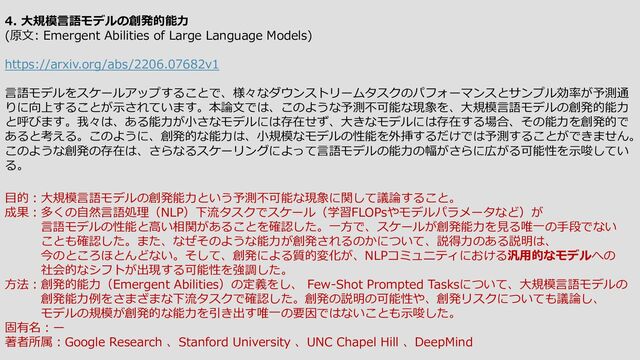 4. 大規模言語モデルの創発的能力
(原文: Emergent Abilities of Large Language Models)
https://arxiv.org/abs/2206.07682v1
言語モデルをスケールアップすることで、様々なダウンストリームタスクのパフォーマンスとサンプル効率が予測通
りに向上することが示されています。本論文では、このような予測不可能な現象を、大規模言語モデルの創発的能力
と呼びます。我々は、ある能力が小さなモデルには存在せず、大きなモデルには存在する場合、その能力を創発的で
あると考える。このように、創発的な能力は、小規模なモデルの性能を外挿するだけでは予測することができません。
このような創発の存在は、さらなるスケーリングによって言語モデルの能力の幅がさらに広がる可能性を示唆してい
る。
目的：大規模言語モデルの創発能力という予測不可能な現象に関して議論すること。
成果：多くの自然言語処理（NLP）下流タスクでスケール（学習FLOPsやモデルパラメータなど）が
言語モデルの性能と高い相関があることを確認した。一方で、スケールが創発能力を見る唯一の手段でない
ことも確認した。また、なぜそのような能力が創発されるのかについて、説得力のある説明は、
今のところほとんどない。そして、創発による質的変化が、NLPコミュニティにおける汎用的なモデルへの
社会的なシフトが出現する可能性を強調した。
方法：創発的能力（Emergent Abilities）の定義をし、 Few-Shot Prompted Tasksについて、大規模言語モデルの
創発能力例をさまざまな下流タスクで確認した。創発の説明の可能性や、創発リスクについても議論し、
モデルの規模が創発的な能力を引き出す唯一の要因ではないことも示唆した。
固有名：ー
著者所属：Google Research 、Stanford University 、UNC Chapel Hill 、DeepMind
