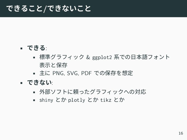 できること/できないこと
• できる:
• 標準グラフィック & ggplot2 系での日本語フォント
表示と保存
• 主に PNG, SVG, PDF での保存を想定
• できない:
• 外部ソフトに頼ったグラフィックへの対応
• shiny とか plotly とか tikz とか
16
